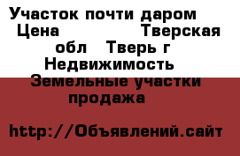 Участок почти даром!!! › Цена ­ 350 000 - Тверская обл., Тверь г. Недвижимость » Земельные участки продажа   